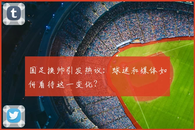 国足换帅引发热议：球迷和媒体如何看待这一变化？