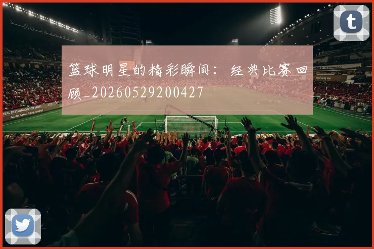 篮球明星的精彩瞬间：经典比赛回顾_20260529200427